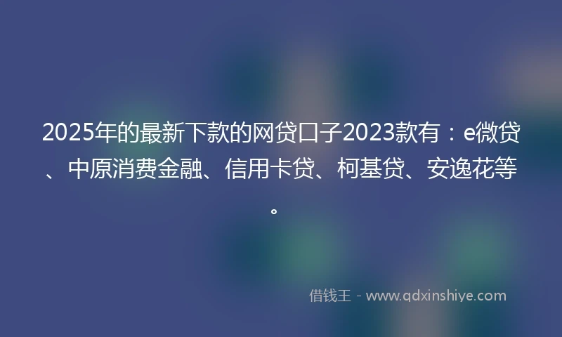 2025年的最新下款的网贷口子2023款有：e微贷、中原消费金融、信用卡贷、柯基贷、安逸花等。