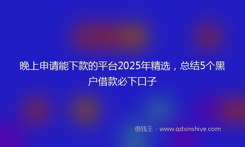 晚上申请能下款的平台2025年精选，总结5个黑户借款必下口子