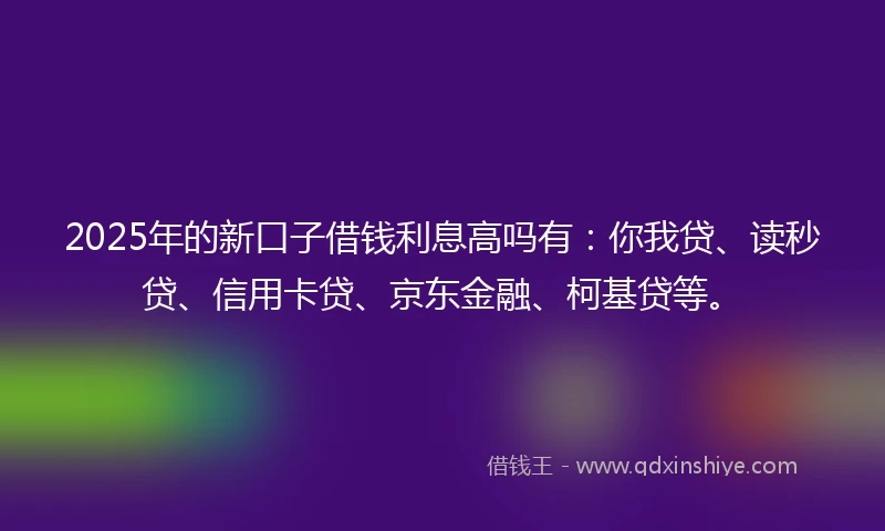 2025年的新口子借钱利息高吗有：你我贷、读秒贷、信用卡贷、京东金融、柯基贷等。