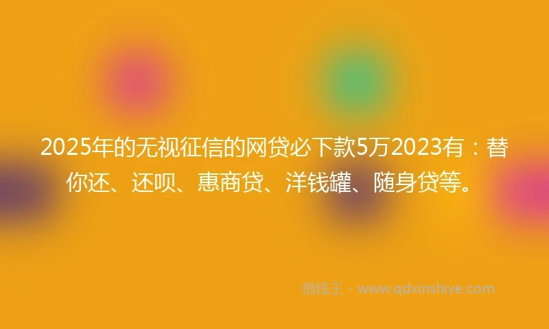 2025年的无视征信的网贷必下款5万2023有：替你还、还呗、惠商贷、洋钱罐、随身贷等。