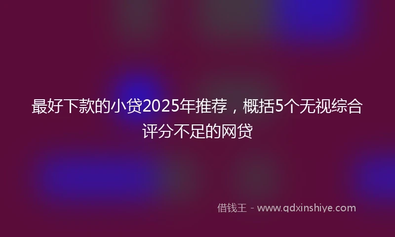 最好下款的小贷2025年推荐，概括5个无视综合评分不足的网贷