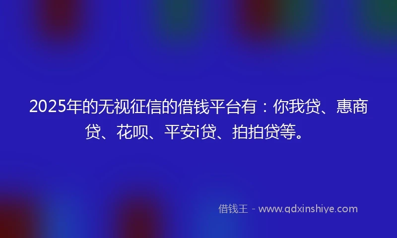 2025年的无视征信的借钱平台有：你我贷、惠商贷、花呗、平安i贷、拍拍贷等。