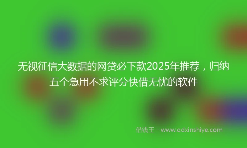 无视征信大数据的网贷必下款2025年推荐，归纳五个急用不求评分快借无忧的软件