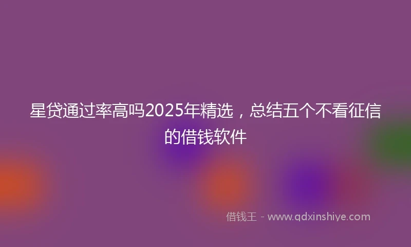 星贷通过率高吗2025年精选，总结五个不看征信的借钱软件