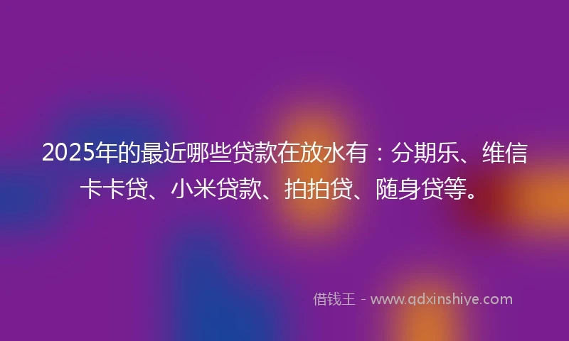 2025年的最近哪些贷款在放水有：分期乐、维信卡卡贷、小米贷款、拍拍贷、随身贷等。