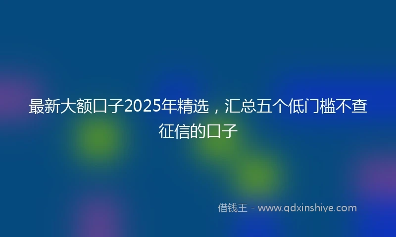 最新大额口子2025年精选，汇总五个低门槛不查征信的口子