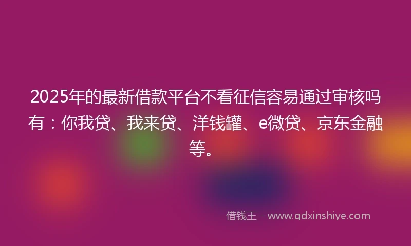 2025年的最新借款平台不看征信容易通过审核吗有：你我贷、我来贷、洋钱罐、e微贷、京东金融等。