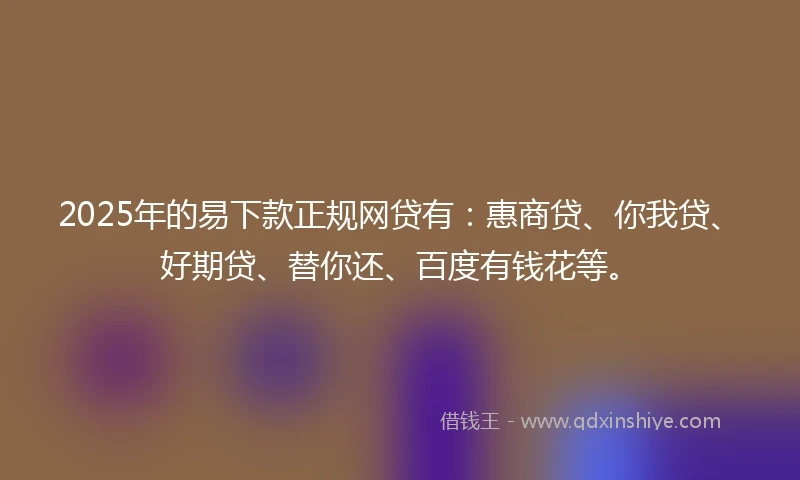 2025年的易下款正规网贷有：惠商贷、你我贷、好期贷、替你还、百度有钱花等。