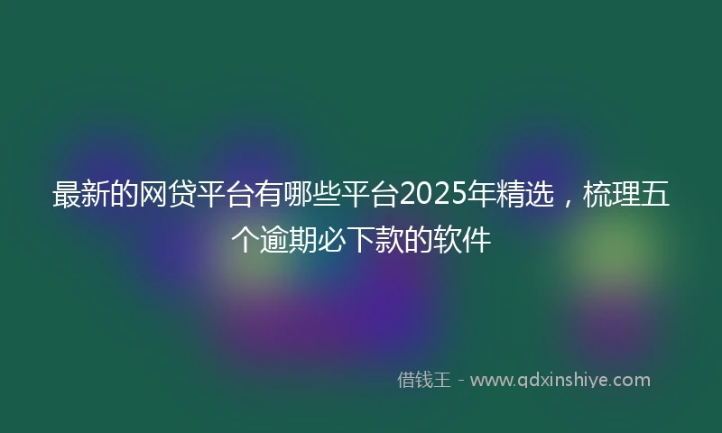 最新的网贷平台有哪些平台2025年精选,梳理五个逾期必下款的软件
