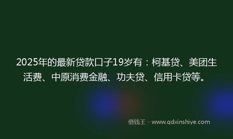 2025年的最新贷款口子19岁有：柯基贷、美团生活费、中原消费金融、功夫贷、信用卡贷等。