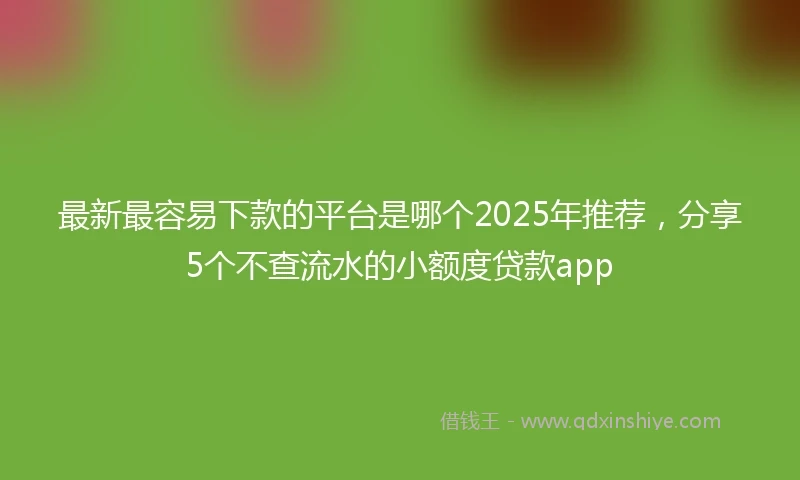 最新最容易下款的平台是哪个2025年推荐,分享5个不查流水的小额度贷款app