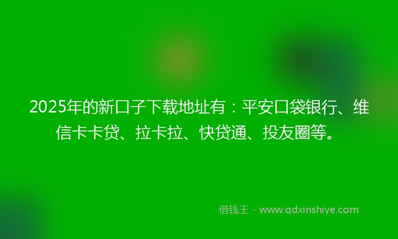 2025年的新口子下载地址有：平安口袋银行、维信卡卡贷、拉卡拉、快贷通、投友圈等。