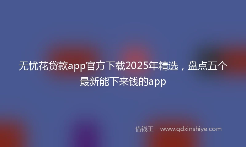 无忧花贷款app官方下载2025年精选，盘点五个最新能下来钱的app