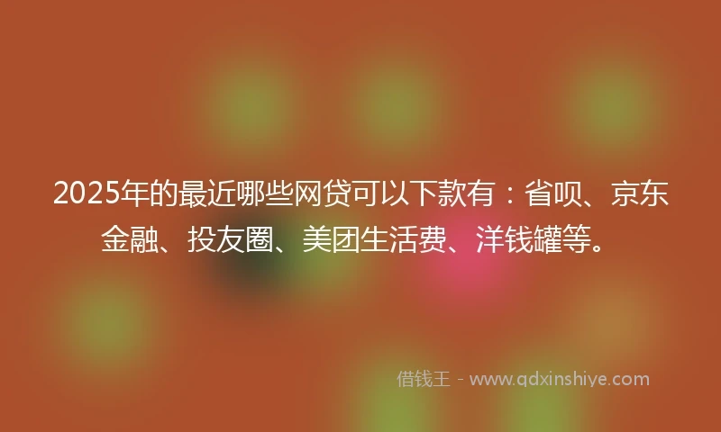 2025年的最近哪些网贷可以下款有：省呗、京东金融、投友圈、美团生活费、洋钱罐等。