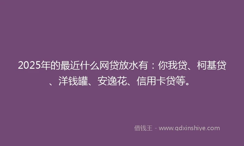 2025年的最近什么网贷放水有:你我贷、柯基贷、洋钱罐、安逸花、信用卡贷等。