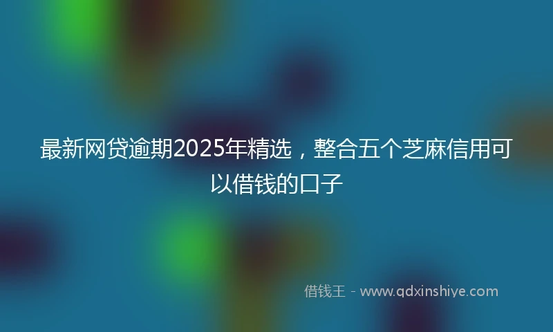 最新网贷逾期2025年精选，整合五个芝麻信用可以借钱的口子