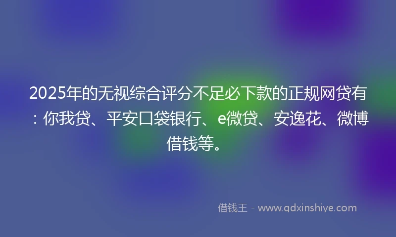 2025年的无视综合评分不足必下款的正规网贷有：你我贷、平安口袋银行、e微贷、安逸花、微博借钱等。