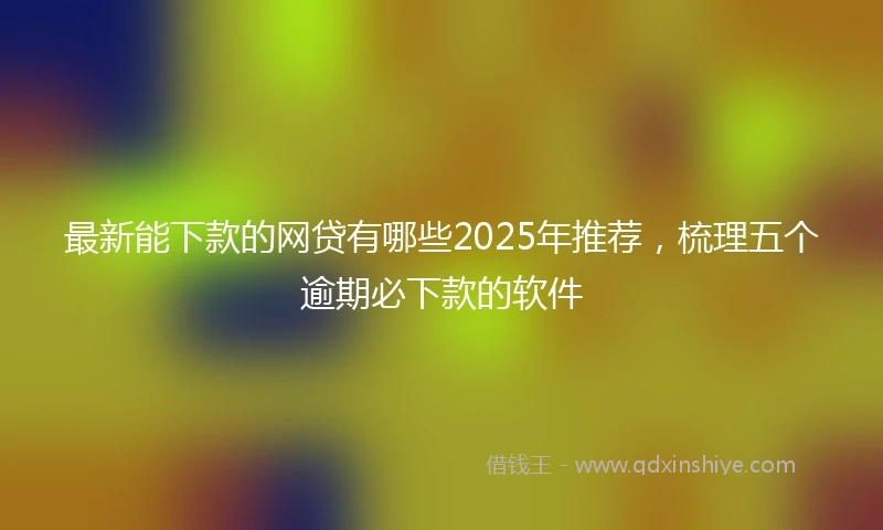 最新能下款的网贷有哪些2025年推荐，梳理五个逾期必下款的软件