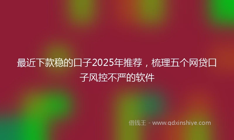 最近下款稳的口子2025年推荐,梳理五个网贷口子风控不严的软件