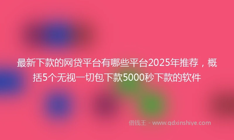 最新下款的网贷平台有哪些平台2025年推荐，概括5个无视一切包下款5000秒下款的软件