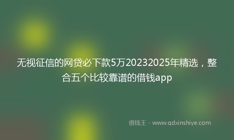 无视征信的网贷必下款5万20232025年精选，整合五个比较靠谱的借钱app