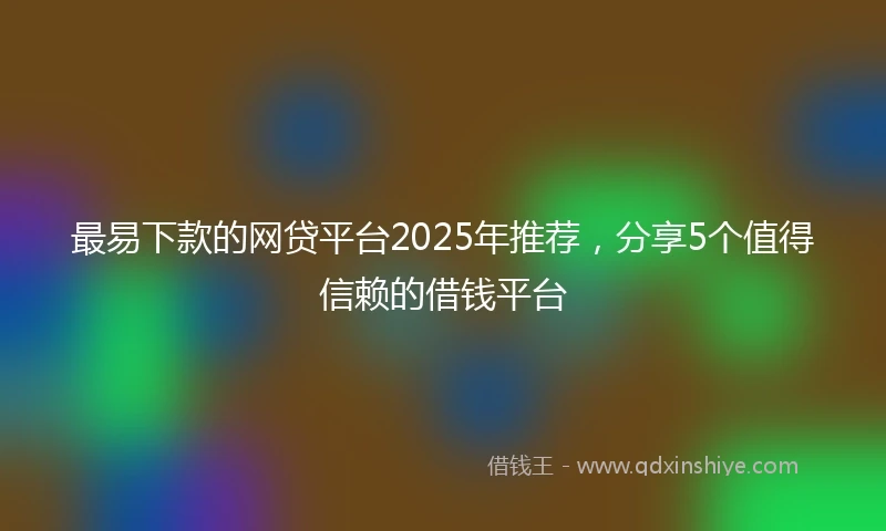 最易下款的网贷平台2025年推荐，分享5个值得信赖的借钱平台