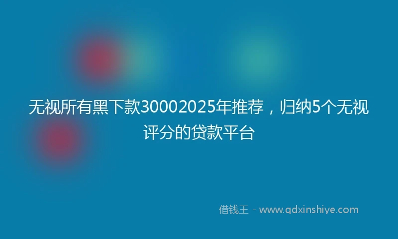 无视所有黑下款30002025年推荐，归纳5个无视评分的贷款平台