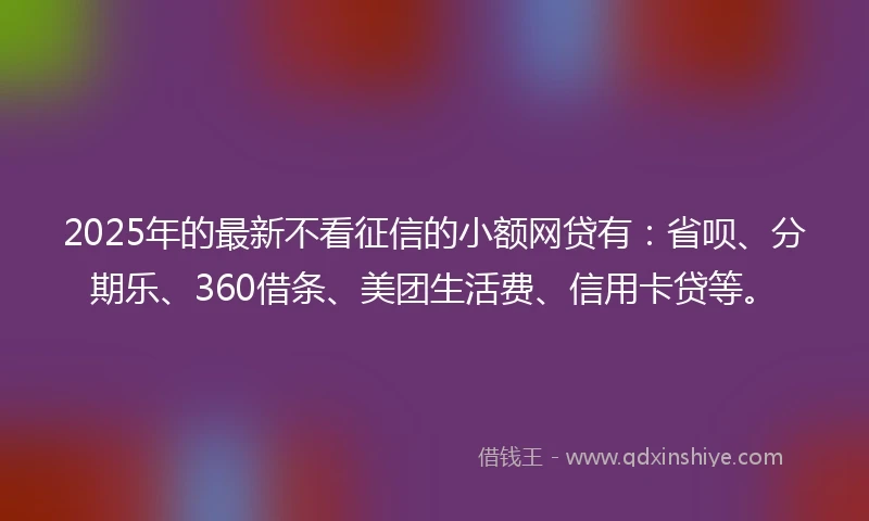 2025年的最新不看征信的小额网贷有：省呗、分期乐、360借条、美团生活费、信用卡贷等。