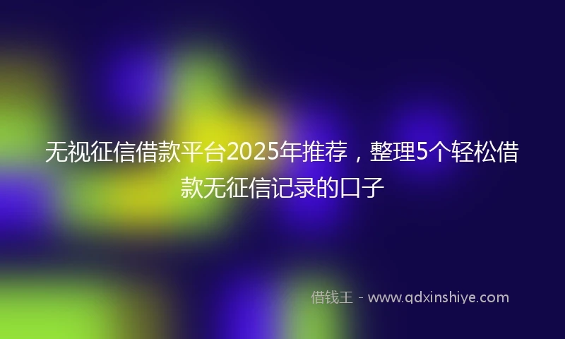 无视征信借款平台2025年推荐，整理5个轻松借款无征信记录的口子