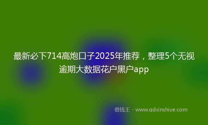 最新必下714高炮口子2025年推荐，整理5个无视逾期大数据花户黑户app
