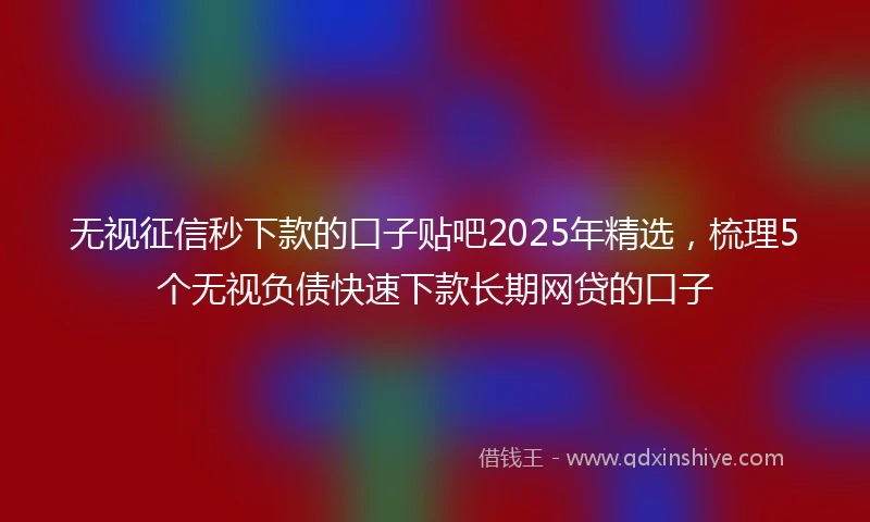 无视征信秒下款的口子贴吧2025年精选，梳理5个无视负债快速下款长期网贷的口子