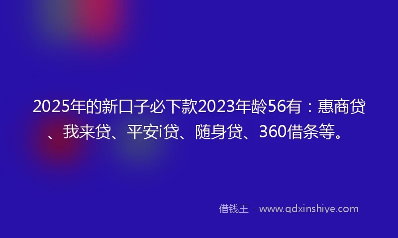 2025年的新口子必下款2023年龄56有：惠商贷、我来贷、平安i贷、随身贷、360借条等。