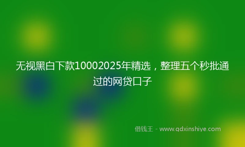 无视黑白下款10002025年精选，整理五个秒批通过的网贷口子