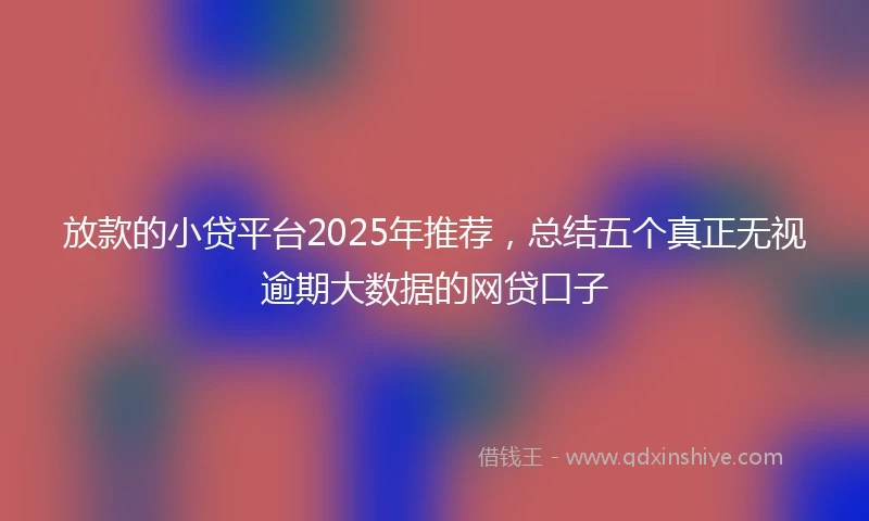 放款的小贷平台2025年推荐，总结五个真正无视逾期大数据的网贷口子