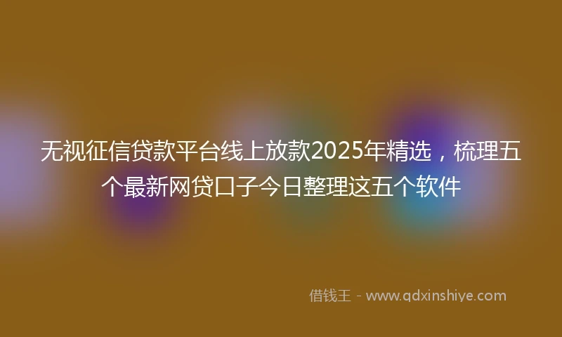 无视征信贷款平台线上放款2025年精选，梳理五个最新网贷口子今日整理这五个软件