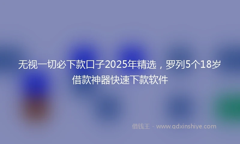 无视一切必下款口子2025年精选，罗列5个18岁借款神器快速下款软件