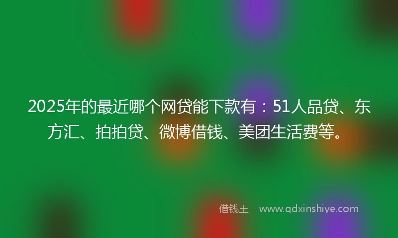 2025年的最近哪个网贷能下款有：51人品贷、东方汇、拍拍贷、微博借钱、美团生活费等。