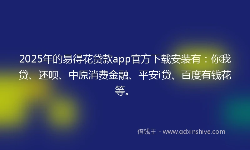2025年的易得花贷款app官方下载安装有：你我贷、还呗、中原消费金融、平安i贷、百度有钱花等。