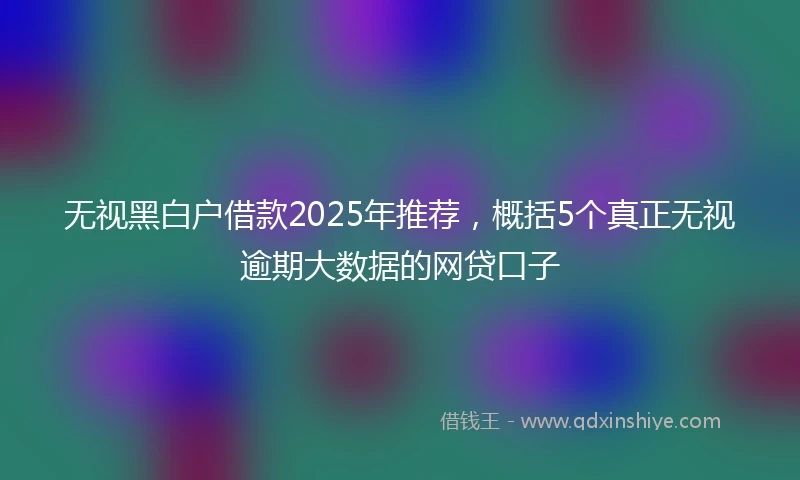 无视黑白户借款2025年推荐，概括5个真正无视逾期大数据的网贷口子