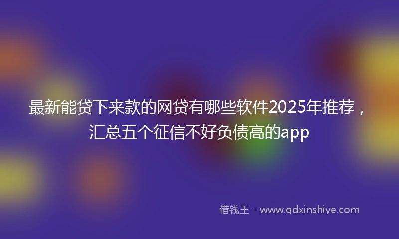 最新能贷下来款的网贷有哪些软件2025年推荐，汇总五个征信不好负债高的app