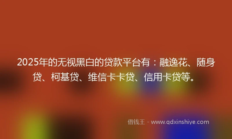 2025年的无视黑白的贷款平台有：融逸花、随身贷、柯基贷、维信卡卡贷、信用卡贷等。