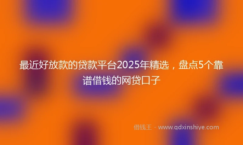 最近好放款的贷款平台2025年精选，盘点5个靠谱借钱的网贷口子