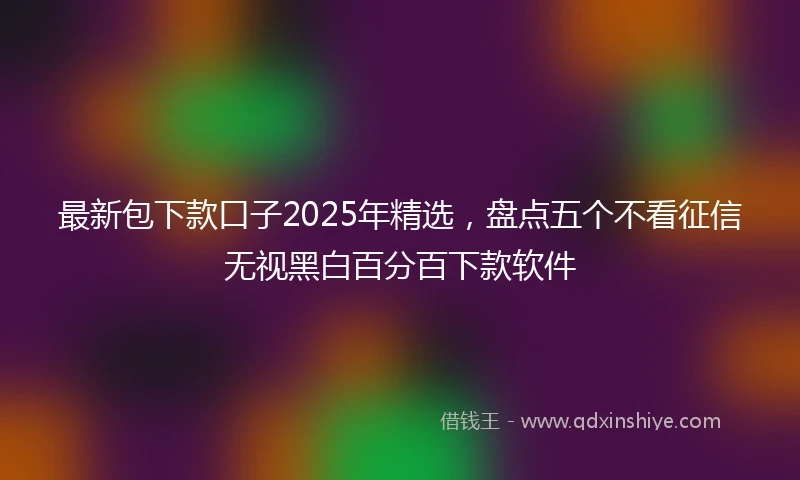 最新包下款口子2025年精选，盘点五个不看征信无视黑白百分百下款软件