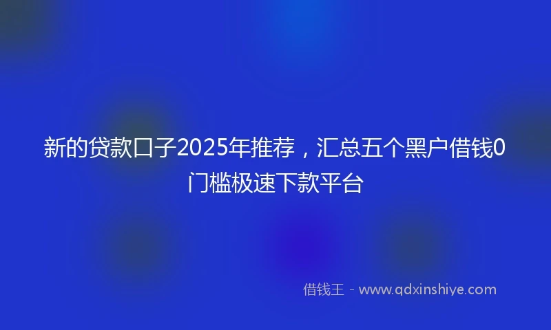 新的贷款口子2025年推荐，汇总五个黑户借钱0门槛极速下款平台