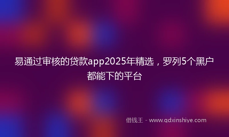 易通过审核的贷款app2025年精选，罗列5个黑户都能下的平台
