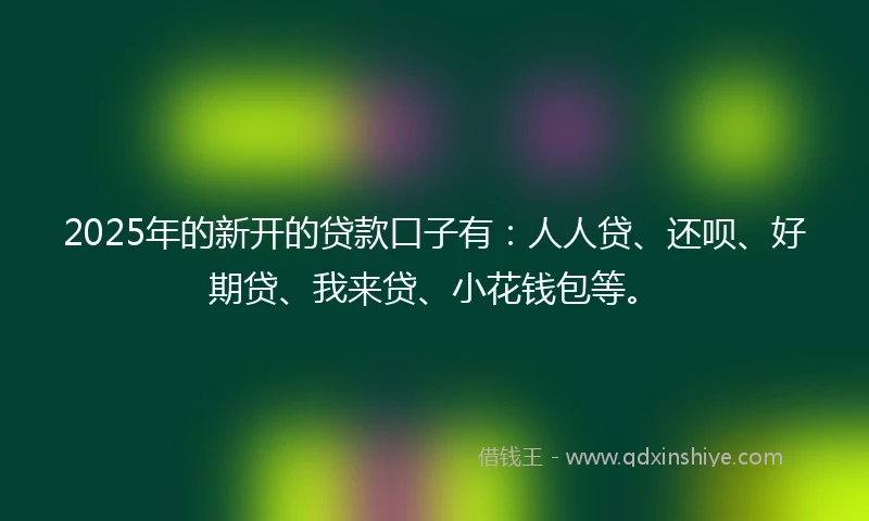 2025年的新开的贷款口子有：人人贷、还呗、好期贷、我来贷、小花钱包等。