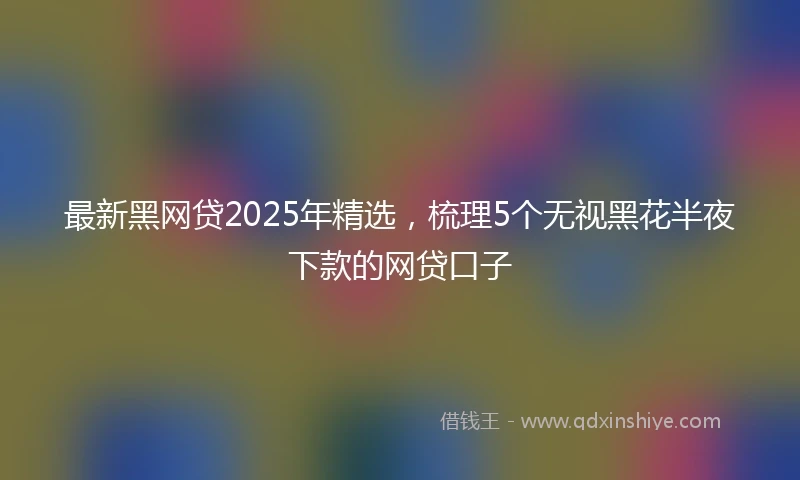 最新黑网贷2025年精选，梳理5个无视黑花半夜下款的网贷口子