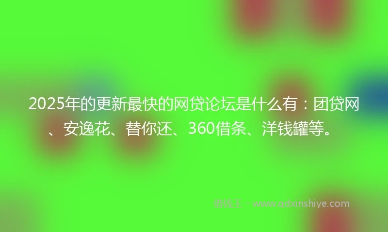 2025年的更新最快的网贷论坛是什么有：团贷网、安逸花、替你还、360借条、洋钱罐等。