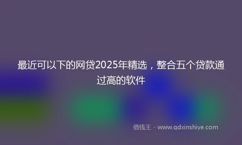 最近可以下的网贷2025年精选,整合五个贷款通过高的软件