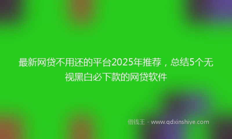最新网贷不用还的平台2025年推荐，总结5个无视黑白必下款的网贷软件